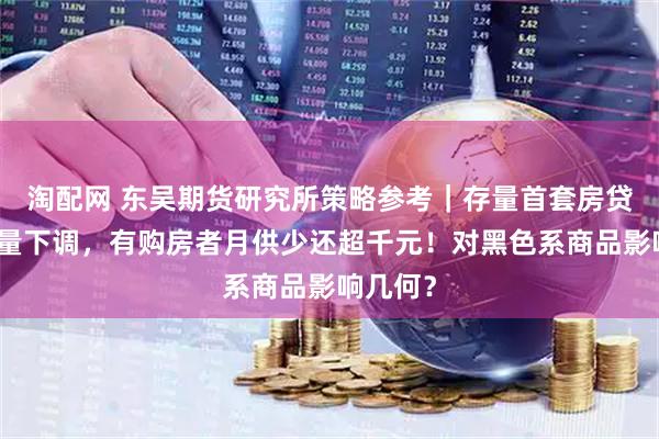 淘配网 东吴期货研究所策略参考｜存量首套房贷利率批量下调，有购房者月供少还超千元！对黑色系商品影响几何？