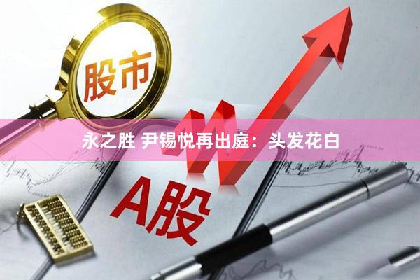 永之胜 尹锡悦再出庭：头发花白