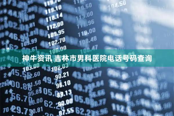 神牛资讯 吉林市男科医院电话号码查询