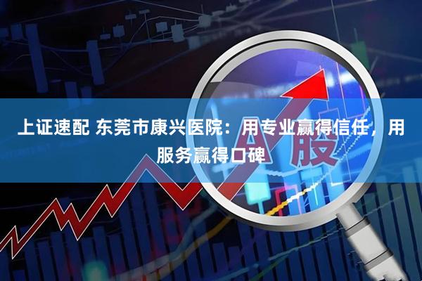 上证速配 东莞市康兴医院：用专业赢得信任，用服务赢得口碑