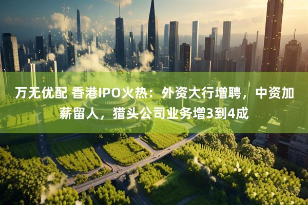 万无优配 香港IPO火热：外资大行增聘，中资加薪留人，猎头公司业务增3到4成