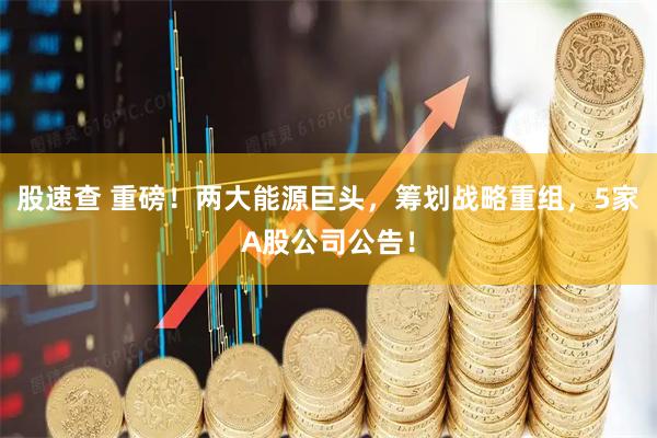 股速查 重磅！两大能源巨头，筹划战略重组，5家A股公司公告！