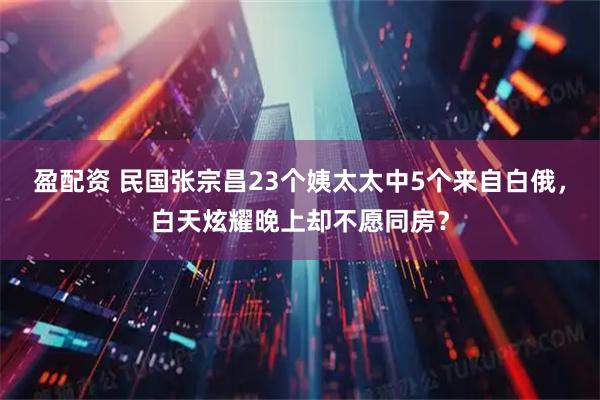 盈配资 民国张宗昌23个姨太太中5个来自白俄，白天炫耀晚上却不愿同房？
