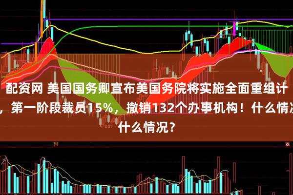 配资网 美国国务卿宣布美国务院将实施全面重组计划，第一阶段裁员15%，撤销132个办事机构！什么情况？