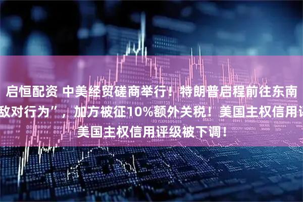 启恒配资 中美经贸磋商举行！特朗普启程前往东南亚！“采取敌对行为”，加方被征10%额外关税！美国主权信用评级被下调！