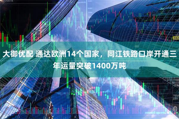 大御优配 通达欧洲14个国家，同江铁路口岸开通三年运量突破1400万吨