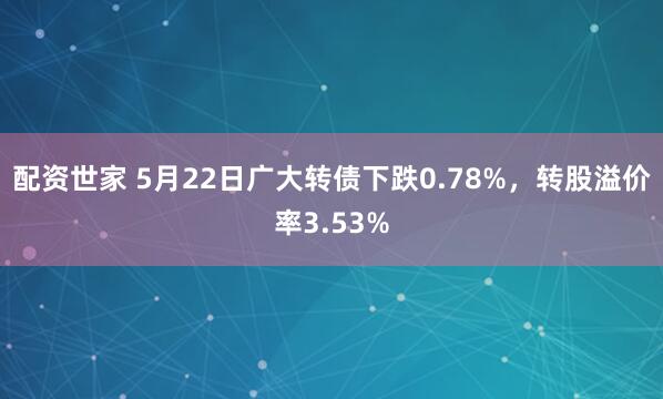配资世家 5月22日广大转债下跌0.78%，转股溢价率3.53%