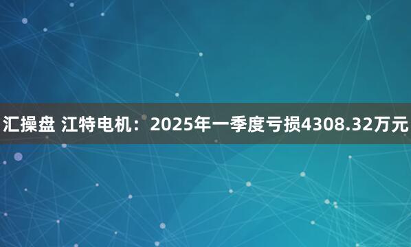汇操盘 江特电机：2025年一季度亏损4308.32万元