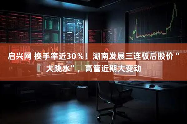 启兴网 换手率近30％！湖南发展三连板后股价“大跳水”，高管近期大变动