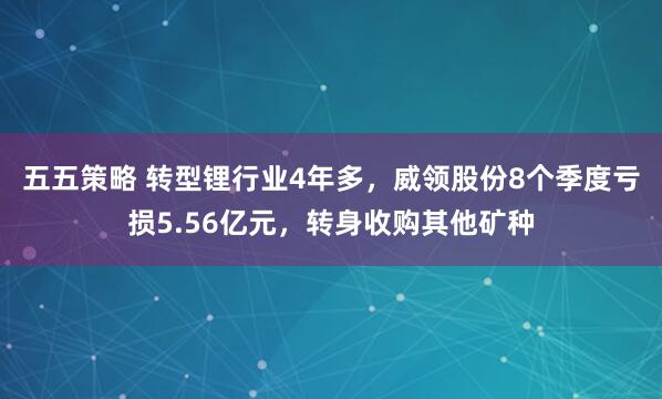 五五策略 转型锂行业4年多，威领股份8个季度亏损5.56亿元，转身收购其他矿种