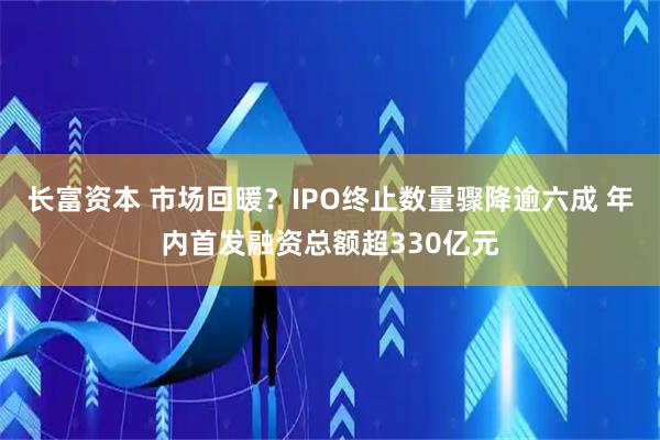 长富资本 市场回暖？IPO终止数量骤降逾六成 年内首发融资总额超330亿元