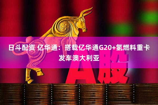 日斗配资 亿华通：搭载亿华通G20+氢燃料重卡发车澳大利亚