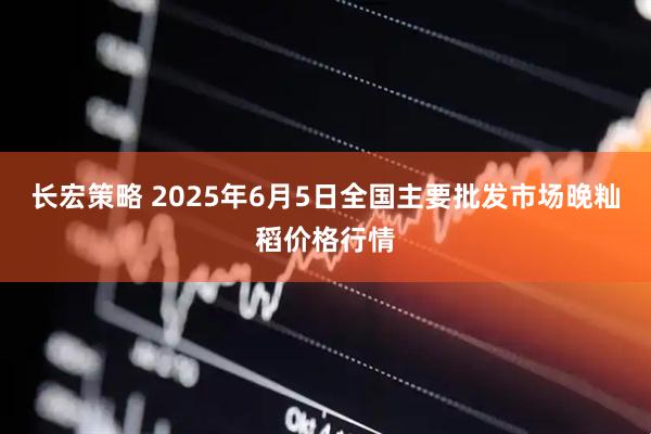 长宏策略 2025年6月5日全国主要批发市场晚籼稻价格行情
