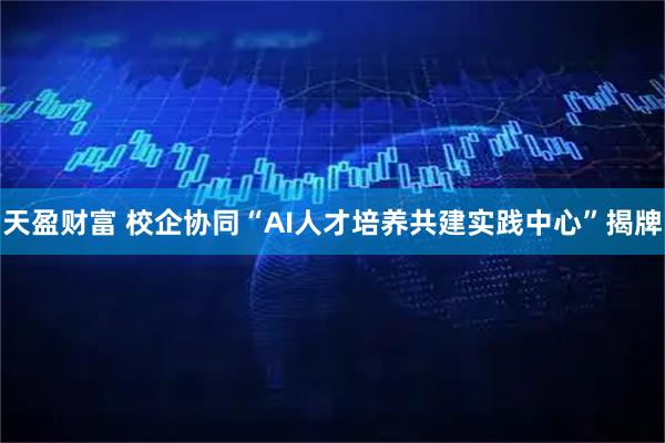 天盈财富 校企协同“AI人才培养共建实践中心”揭牌