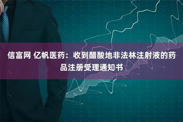信富网 亿帆医药：收到醋酸地非法林注射液的药品注册受理通知书